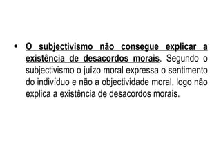 O subjectivismo não consegue explicar a existência de desacordos morais . Segundo o subjectivismo o juízo moral expressa o sentimento do indivíduo e não a objectividade moral, logo não explica a existência de desacordos morais. 