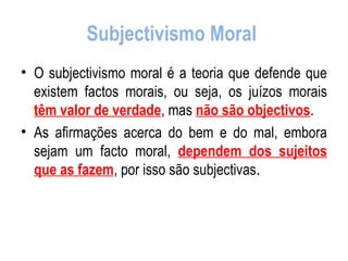 Subjectivismo Moral  O subjectivismo moral é a teoria que defende que existem factos morais, ou seja, os juízos morais  têm valor de verdade , mas  não são objectivos . As afirmações acerca do bem e do mal, embora sejam um facto moral,  dependem dos sujeitos que as fazem , por isso são subjectivas . 
