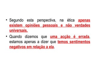 Segundo esta perspectiva, na ética  apenas existem opiniões pessoais e não verdades universais. Quando dizemos que  uma acção é errada , estamos apenas a dizer que  temos sentimentos negativos em relação a ela . 
