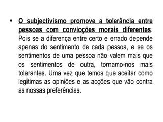 O subjectivismo promove a tolerância entre pessoas com convicções morais diferentes . Pois se a diferença entre certo e errado depende apenas do sentimento de cada pessoa, e se os sentimentos de uma pessoa não valem mais que os sentimentos de outra, tornamo-nos mais tolerantes. Uma vez que temos que aceitar como legitimas as opiniões e as acções que vão contra as nossas preferências. 