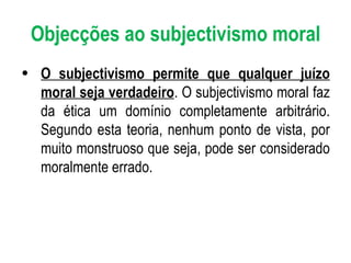 Objecções ao subjectivismo moral O subjectivismo permite que qualquer juízo moral seja verdadeiro . O subjectivismo moral faz da ética um domínio completamente arbitrário. Segundo esta teoria, nenhum ponto de vista, por muito monstruoso que seja, pode ser considerado moralmente errado. 