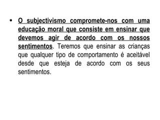 O subjectivismo compromete-nos com uma educação moral que consiste em ensinar que devemos agir de acordo com os nossos sentimentos . Teremos que ensinar as crianças que qualquer tipo de comportamento é aceitável desde que esteja de acordo com os seus sentimentos. 