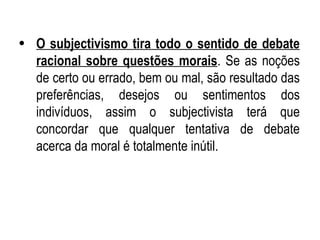 O subjectivismo tira todo o sentido de debate racional sobre questões morais . Se as noções de certo ou errado, bem ou mal, são resultado das preferências, desejos ou sentimentos dos indivíduos, assim o subjectivista terá que concordar que qualquer tentativa de debate acerca da moral é totalmente inútil. 