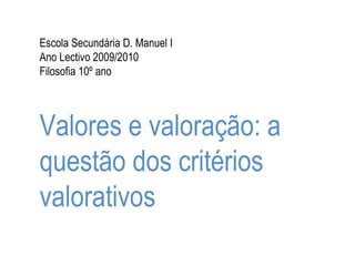 Escola Secundária D. Manuel I Ano Lectivo 2009/2010 Filosofia 10º ano Valores e valoração: a questão dos critérios valorativos 