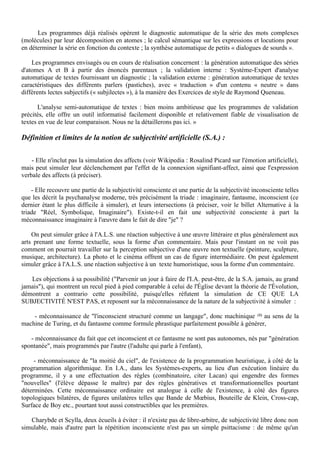 Les programmes déjà réalisés opèrent le diagnostic automatique de la série des mots complexes
(molécules) par leur décomposition en atomes ; le calcul sémantique sur les expressions et locutions pour
en déterminer la série en fonction du contexte ; la synthèse automatique de petits « dialogues de sourds ».

    Les programmes envisagés ou en cours de réalisation concernent : la génération automatique des séries
d'atomes A et B à partir des énoncés parentaux ; la validation interne : Système-Expert d'analyse
automatique de textes fournissant un diagnostic ; la validation externe : génération automatique de textes
caractéristiques des différents parlers (pastiches), avec « traduction » d'un contenu « neutre » dans
différents lectes subjectifs (« subjilectes »), à la manière des Exercices de style de Raymond Queneau.

       L'analyse semi-automatique de textes : bien moins ambitieuse que les programmes de validation
précités, elle offre un outil informatisé facilement disponible et relativement fiable de visualisation de
textes en vue de leur comparaison. Nous ne la détaillerons pas ici. »

Définition et limites de la notion de subjectivité artificielle (S.A.) :

    - Elle n'inclut pas la simulation des affects (voir Wikipedia : Rosalind Picard sur l'émotion artificielle),
mais peut simuler leur déclenchement par l'effet de la connexion signifiant-affect, ainsi que l'expression
verbale des affects (à préciser).

    - Elle recouvre une partie de la subjectivité consciente et une partie de la subjectivité inconsciente telles
que les décrit la psychanalyse moderne, très précisément la triade : imaginaire, fantasme, inconscient (ce
dernier étant le plus difficile à simuler), et leurs intersections (à préciser, voir le billet Alternative à la
triade "Réel, Symbolique, Imaginaire"). Existe-t-il en fait une subjectivité consciente à part la
méconnaissance imaginaire à l'œuvre dans le fait de dire "je" ?

    On peut simuler grâce à l'A.L.S. une réaction subjective à une œuvre littéraire et plus généralement aux
arts prenant une forme textuelle, sous la forme d'un commentaire. Mais pour l'instant on ne voit pas
comment on pourrait travailler sur la perception subjective d'une œuvre non textuelle (peinture, sculpture,
musique, architecture). La photo et le cinéma offrent un cas de figure intermédiaire. On peut également
simuler grâce à l'A.L.S. une réaction subjective à un texte humoristique, sous la forme d'un commentaire.

   Les objections à sa possibilité ("Parvenir un jour à faire de l'I.A. peut-être, de la S.A. jamais, au grand
jamais"), qui montrent un recul pied à pied comparable à celui de l'Église devant la théorie de l'Évolution,
démontrent a contrario cette possibilité, puisqu'elles réfutent la simulation de CE QUE LA
SUBJECTIVITÉ N'EST PAS, et reposent sur la méconnaissance de la nature de la subjectivité à simuler :

    - méconnaissance de "l'inconscient structuré comme un langage", donc machinique (1) au sens de la
machine de Turing, et du fantasme comme formule phrastique parfaitement possible à générer,

   - méconnaissance du fait que cet inconscient et ce fantasme ne sont pas autonomes, nés par "génération
spontanée", mais programmés par l'autre (l'adulte qui parle à l'enfant),

     - méconnaissance de "la moitié du ciel", de l'existence de la programmation heuristique, à côté de la
programmation algorithmique. En I.A., dans les Systèmes-experts, au lieu d'un exécution linéaire du
programme, il y a une effectuation des règles (combinatoire, citer Lacan) qui engendre des formes
"nouvelles" (l'élève dépasse le maître) par des règles génératives et transformationnelles pourtant
déterminées. Cette méconnaissance ordinaire est analogue à celle de l'existence, à côté des figures
topologiques bilatères, de figures unilatères telles que Bande de Mœbius, Bouteille de Klein, Cross-cap,
Surface de Boy etc., pourtant tout aussi constructibles que les premières.

   Charybde et Scylla, deux écueils à éviter : il n'existe pas de libre-arbitre, de subjectivité libre donc non
simulable, mais d'autre part la répétition inconsciente n'est pas un simple psittacisme : de même qu'un
 