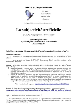 La subjectivité artificielle
(Ébauche d'un programme de recherche)
Jean-Jacques Pinto
Psychanalyste, formateur et conférencier
Aix-Marseille
Définitions extraites du Glossaire de l'A.L.S.©
(Analyse des Logiques Subjectives©
) :
subjectivité artificielle :
● pléonasme, s'il est exact que la subjectivité humaine ne peut être qu'artificielle, cf infra
subjiciel
● terme proposé par l'auteur de l'A.L.S.©
(Jean-Jacques Pinto) pour faire pendant à celui
d'Intelligence artificielle
subjiciel : terme forgé (et déposé comme marque à l'I.N.PI. en 1984) par l'auteur de l'A.L.S.©
(Jean-
Jacques Pinto)
1. programme subjectif "naturel", mais il se pourrait bien que la subjectivité humaine ne puisse être
qu'artificielle : il n'y a pas de "nature humaine", seulement une "condition humaine"(1). Les
subjiciels sont au service de l'identification subjective comme les cogniciels sont au service de
l'identification cognitive
2. logiciel de subjectivité artificielle écrit par des humains pour simuler la subjectivité humaine
"naturelle", et en particulier les subjilectes ou lectes subjectifs. À ce propos, signalons que dès
1983, inspirés par le titre du livre de William Skyvington, Machina sapiens. Essai sur
l'intelligence artificielle. Seuil, 1976, nous avons proposé l'expression Machina subjectiva pour
désigner l'ensemble des projets tendant à construire cette subjectivité artificielle.
(1)Voir « La métaphore de l'oignon » : http://analogisub.over-blog.com/article-24581579.html
Rappel de l'article « Linguistique et psychanalyse : pour une approche logiciste » :
(https://www.academia.edu/2647091/Linguistique_et_psychanalyse_pour_une_approche_logiciste)
« § 5.1.4. Résultats : traitement informatique de l'A.L.S.©
Une recherche menée avec le G.R.T.C (Groupe de Représentation et Traitement des Connaissances,
C.N.R.S. Chemin Joseph Aiguier, Marseille) a conduit à une validation partielle de l'A.L.S. à l'aide d'un
langage d'Intelligence Artificielle (J.-J Pinto, 1987).
 
