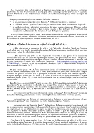 Les programmes déjà réalisés opèrent le diagnostic automatique de la série des mots complexes
(molécules) par leur décomposition en atomes ; le calcul sémantique sur les expressions et locutions
pour en déterminer la série en fonction du contexte ; la synthèse automatique de petits « dialogues de
sourds ».
Les programmes envisagés ou en cours de réalisation concernent :
• la génération automatique des séries d'atomes A et B à partir des énoncés parentaux ;
• la validation interne : Système-Expert d'analyse automatique de textes fournissant un diagnostic ;
• la validation externe : génération automatique de textes caractéristiques des différents parlers
(pastiches), avec « traduction » d'un contenu « neutre » dans différents lectes subjectifs (ou
«subjilectes »), à la manière des Exercices de style de Raymond Queneau.
L'analyse semi-automatique de textes : bien moins ambitieuse que les programmes de validation
précités, elle offre un outil informatisé facilement disponible et relativement fiable de visualisation de
textes en vue de leur comparaison. Nous ne la détaillerons pas ici. »
Définition et limites de la notion de subjectivité artificielle (S.A.) :
— Elle n'inclut pas la simulation des affects (voir Wikipedia : Rosalind Picard sur l'émotion
artificielle), mais peut simuler leur déclenchement par l'effet de la connexion signifiant-affect, ainsi que
l'expression verbale des affects (à préciser).
— Elle recouvre une partie de la subjectivité consciente et une partie de la subjectivité
inconsciente telles que les décrit la psychanalyse moderne, très précisément la triade : imaginaire,
fantasme, inconscient (ce dernier étant le plus difficile à simuler), et leurs intersections (à préciser, voir
le billet Alternative à la triade "Réel, Symbolique, Imaginaire" : http://analogisub.over-blog.com/article-
25294615.html). Existe-t-il en fait une subjectivité consciente à part la méconnaissance imaginaire à
l'œuvre dans le fait de dire "je" ?
On peut simuler grâce à l'A.L.S.©
une réaction subjective à une œuvre littéraire et plus généralement
aux arts prenant une forme textuelle, sous la forme d'un commentaire. Mais pour l'instant on ne voit pas
comment on pourrait travailler sur la perception subjective d'une œuvre non textuelle (peinture,
sculpture, musique, architecture). La photo et le cinéma offrent un cas de figure intermédiaire. On peut
également simuler grâce à l'A.L.S. une réaction subjective à un texte humoristique, sous la forme d'un
commentaire.
Les objections à sa possibilité ("Parvenir un jour à faire de l'I.A. peut-être, mais de la S.A. jamais, au
grand jamais"), qui montrent un recul pied à pied comparable à celui de l'Église devant la théorie de
l'Évolution, démontrent a contrario cette possibilité, puisqu'elles réfutent la simulation de CE QUE LA
SUBJECTIVITÉ N'EST PAS, et reposent sur la méconnaissance de la nature de la subjectivité à
simuler :
– méconnaissance de "l'inconscient structuré comme un langage", donc machinique(2) au sens de
la machine de Turing, et du fantasme comme formule phrastique parfaitement possible à générer,
– méconnaissance du fait que cet inconscient et ce fantasme ne sont pas autonomes, nés par
"génération spontanée", mais programmés par l'autre (l'adulte qui parle à l'enfant),
– méconnaissance de "la moitié du ciel", de l'existence de la programmation heuristique, à côté
de la programmation algorithmique. En I.A., dans les Systèmes-experts, au lieu d'un exécution linéaire
du programme, il y a une effectuation des règles (au gré d'une combinatoire, voir la citation de Lacan(2) )
qui engendre des formes "nouvelles" (« l'élève dépasse le maître ») par des règles génératives et
transformationnelles pourtant déterminées. Cette méconnaissance ordinaire est analogue à celle de
l'existence, à côté des figures topologiques bilatères, de figures unilatères telles que Bande de Mœbius,
Bouteille de Klein, Cross-cap, Surface de Boy etc., pourtant tout aussi constructibles que les premières.
Charybde et Scylla, deux écueils à éviter : il n'existe pas de libre-arbitre, de subjectivité libre donc
non-simulable, mais d'autre part la répétition inconsciente n'est pas un simple psittacisme : de même
qu'un enfant (ou l'ordinateur en I.A. !) recombine des unités linguistiques déterminées pour produire de
 