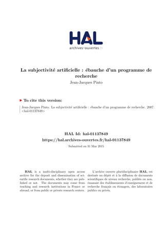 La subjectivit´e artiﬁcielle : ´ebauche d’un programme de
recherche
Jean-Jacques Pinto
To cite this version:
Jean-Jacques Pinto. La subjectivit´e artiﬁcielle : ´ebauche d’un programme de recherche. 2007.
<hal-01137849>
HAL Id: hal-01137849
https://hal.archives-ouvertes.fr/hal-01137849
Submitted on 31 Mar 2015
HAL is a multi-disciplinary open access
archive for the deposit and dissemination of sci-
entiﬁc research documents, whether they are pub-
lished or not. The documents may come from
teaching and research institutions in France or
abroad, or from public or private research centers.
L’archive ouverte pluridisciplinaire HAL, est
destin´ee au d´epˆot et `a la diﬀusion de documents
scientiﬁques de niveau recherche, publi´es ou non,
´emanant des ´etablissements d’enseignement et de
recherche fran¸cais ou ´etrangers, des laboratoires
publics ou priv´es.
 