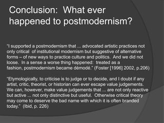 Conclusion:  What ever happened to postmodernism?“I supported a postmodernism that ... advocated artistic practices not only critical  of institutional modernism but suggestive of alternative forms – of new ways to practice culture and politics.  And we did not loose.  In a sense a worse thing happened:  treated as a fashion, postmodernism became démodé.” (Foster [1996] 2002, p.206)“Etymologically, to criticise is to judge or to decide, and I doubt if any artist, critic, theorist, or historian can ever escape value judgements.  We can, however, make value judgements that ... are not only reactive but active ... not only distinctive but useful.  Otherwise critical theory may come to deserve the bad name with which it is often branded today.”  (Ibid, p. 226)