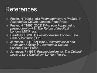 ReferencesFoster, H (1985) (ed.) Postmodernism: A Preface, in Postmodern Culture. London, Pluto Press.Foster, H ([1996] 2002) What ever happened to postmodernism? In The Return of the Real. London, MIT Press.Heartney, E (2001) Postmodernism. London, Tate Gallery Publishing Ltd.Jameson, F ( [1982] 1985) Postmodernism and Consumer Society, in Postmodern Culture. London, Pluto Press.Jameson, F ([1984] 1993) Postmodernism: or, The Cultural Logic or Late Capitalism. London, Verso.