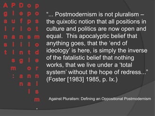 Society, Schizophrenia and Pastiche“We have seen that there is a way in which postmodernism replicates or reproduces – reinforces – the logic of consumer capitalism; the most significant question is whether there is also a way in which it resists that logic.” (Jameson [1982] 1985, p.125)