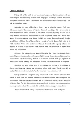 4
Critical Analysis:
Writing style of this article is very smooth and elegant. All the information is relevant
and to the point. Precise wording has been used. The purpose of writing is to inform the concept
and opinions of different minds. Thus material has been presented clearly and accurately. And
is in well-organized manner.
According to many philosophers, history has a subjective nature. And many
philosophers rejected the existence of objective historical knowledge. But it is impossible to
create interpretations without existence of facts which we called objectivity. We can look at
many histories from different sources which are same except their writing style. We can never
neglect the objective element of the history. And it is very clearly illuminated through the wide
spread history of Islam. One of the prodigious miracle of past is Quran which exists in its
100% pure form. Quran is the most readable book in the world and it is purely unbiased and
objective in its nature. Rather than it is 1400 years old book, it is preserved in its original form
without any interpretation.
Objectivity has been completely neglected by saying that “facts” presented in history
are nothing more than a smudge on thepaper, which is wrong. Assumptions and interpretations
are constructed only by considering the facts as an important element. Facts give a platform to
build a house through thinking and perceptions. So, facts can never be smudge on the paper.
Historians may write on the factor of their biasness but the base of such biasness is
always truth. Rather the evidence and information is little but it is true. Thus it is not right to
say that Historians write on the behalf of their perspective and not on the truth.
Concept of Edward Carr proves very relevant with all the histories which has been
written till now. Facts and authentic information has inverse relation with assumptions and
interpretation. More the evidences less there will be exaggerations and vice versa. According
to Edward Carr, The little information or evidence there is in history, the more assumptions
and interpretation will further be made. It is too little evidence to support many claims.
We can state that itself history is objective but the historians made it subjective.
 