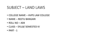 SUBJECT – LAND LAWS
• COLLEGE NAME – HVPS LAW COLLEGE
• NAME – REETU BANGARI
• ROLL NO – A04
• CLASS – SYLLB/ SEMESTED IV
• PART - 1
 