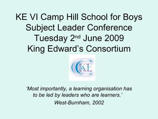KE VI Camp Hill School for Boys Subject Leader Conference Tuesday 2 nd  June 2009 King Edward’s Consortium ‘ Most importantly, a learning organisation has to be led by leaders who are learners.’  West-Burnham, 2002 
