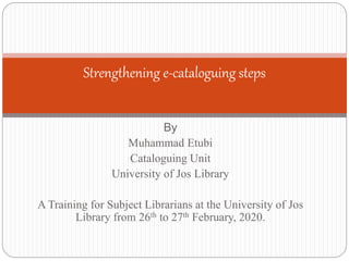 By
Muhammad Etubi
Cataloguing Unit
University of Jos Library
A Training for Subject Librarians at the University of Jos
Library from 26th to 27th February, 2020.
Strengthening e-cataloguing steps
 