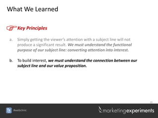 What We Learned


F       Key Principles

a.      Simply getting the viewer’s attention with a subject line will not
        produce a significant result. We must understand the functional
        purpose of our subject line: converting attention into interest.

b.      To build interest, we must understand the connection between our
        subject line and our value proposition.




                                                                             19


     #webclinic
 