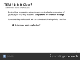 ITEM #1: Is It Clear?
 Is the main point emphasized?

    For the ideal prospect to act on the process-level value proposition of
    your subject line, they must first comprehend the intended message.

    To ensure they understand, we can utilize the following clarity checklist:

          Is the main point emphasized?




                                                                                 35


  #webclinic
 