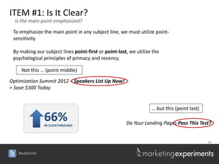 ITEM #1: Is It Clear?
  Is the main point emphasized?

 To emphasize the main point in any subject line, we must utilize point-
 sensitivity

 By making our subject lines point-first or point-last, we utilize the
 psychological principles of primacy and recency.

     Not this … (point middle)

Optimization Summit 2012 – Speakers List Up Now!
+ Save $300 Today


                                                                  … but this (point last)
                66%
                IN CLICKTHROUGH
                                                      Do Your Landing Pages Pass This Test?


                                                                                            36


   #webclinic
 