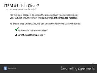 ITEM #1: Is It Clear?
 Is the main point emphasized?

    For the ideal prospect to act on the process-level value proposition of
    your subject line, they must first comprehend the intended message.

    To ensure they understand, we can utilize the following clarity checklist:

          Is the main point emphasized?
          Are the qualifiers precise?




                                                                                 38


  #webclinic
 