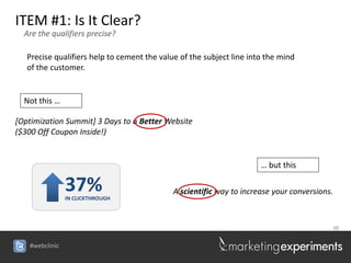 ITEM #1: Is It Clear?
  Are the qualifiers precise?

   Precise qualifiers help to cement the value of the subject line into the mind
   of the customer.


  Not this …

[Optimization Summit] 3 Days to a Better Website
($300 Off Coupon Inside!)


                                                                      … but this

                37%
                IN CLICKTHROUGH
                                             A scientific way to increase your conversions.



                                                                                          39


   #webclinic
 