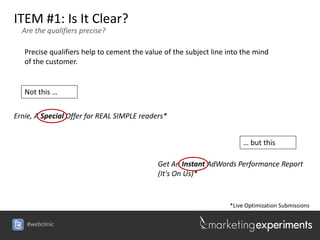 ITEM #1: Is It Clear?
  Are the qualifiers precise?

   Precise qualifiers help to cement the value of the subject line into the mind
   of the customer.


   Not this …


Ernie, A Special Offer for REAL SIMPLE readers*


                                                                        … but this

                                             Get An Instant AdWords Performance Report
                                             (It's On Us)*


                                                                   *Live Optimization Submissions

    #webclinic
 