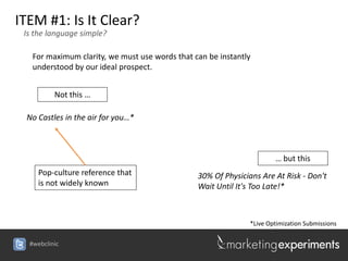 ITEM #1: Is It Clear?
 Is the language simple?

   For maximum clarity, we must use words that can be instantly
   understood by our ideal prospect.


          Not this …

 No Castles in the air for you…*



                                                                      … but this
     Pop-culture reference that                 30% Of Physicians Are At Risk - Don't
     is not widely known                        Wait Until It's Too Late!*



                                                              *Live Optimization Submissions

  #webclinic
 
