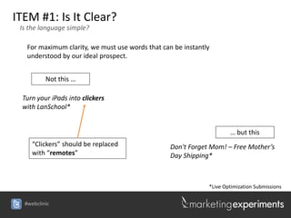 ITEM #1: Is It Clear?
 Is the language simple?

   For maximum clarity, we must use words that can be instantly
   understood by our ideal prospect.


          Not this …

 Turn your iPads into clickers
 with LanSchool*


                                                                      … but this
     “Clickers” should be replaced                Don't Forget Mom! – Free Mother’s
     with “remotes”                               Day Shipping*



                                                              *Live Optimization Submissions

  #webclinic
 