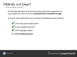 ITEM #1: Is It Clear?
 Is the wording concise?

    For the ideal prospect to act on the process-level value proposition of
    your subject line, they must first comprehend the intended message.

    To ensure they understand, we can utilize the following clarity checklist:

          Is the main point emphasized?
          Are the qualifiers precise?
          Is the language simple?
          Is the wording concise?




                                                                                 44


  #webclinic
 