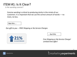 ITEM #1: Is It Clear?
 Is the wording concise?

   Concise wording is critical to producing clarity in the minds of our
   customers. It is important that we use the correct amount of words — no
   more, no less.


     Not this …

 Our gift to you -- FREE Shipping or No Service Charges


                                                          … but this

               21%
               IN CLICKTHROUGH
                                                 Free Shipping or No Service Charge!
                                                 Limited time offer!



                                                                                       45


  #webclinic
 