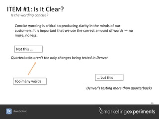 ITEM #1: Is It Clear?
 Is the wording concise?

   Concise wording is critical to producing clarity in the minds of our
   customers. It is important that we use the correct amount of words — no
   more, no less.


    Not this …

 Quarterbacks aren't the only changes being tested in Denver




                                                     … but this
   Too many words
                                              Denver’s testing more than quarterbacks


                                                                                    46


  #webclinic
 