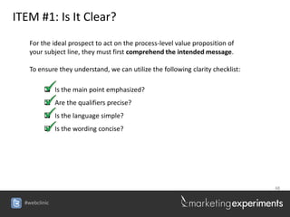 ITEM #1: Is It Clear?
    For the ideal prospect to act on the process-level value proposition of
    your subject line, they must first comprehend the intended message.

    To ensure they understand, we can utilize the following clarity checklist:

          Is the main point emphasized?
          Are the qualifiers precise?
          Is the language simple?
          Is the wording concise?




                                                                                 48


  #webclinic
 