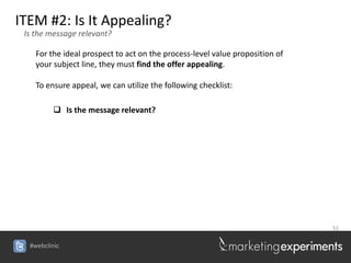 ITEM #2: Is It Appealing?
 Is the message relevant?

    For the ideal prospect to act on the process-level value proposition of
    your subject line, they must find the offer appealing.

    To ensure appeal, we can utilize the following checklist:

          Is the message relevant?




                                                                              51


  #webclinic
 
