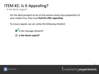 ITEM #2: Is It Appealing?
 Is the desire urgent?

    For the ideal prospect to act on the process-level value proposition of
    your subject line, they must find the offer appealing.

    To ensure appeal, we can utilize the following checklist:

          Is the message relevant?
          Is the desire urgent?




                                                                              54


  #webclinic
 