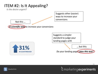 ITEM #2: Is It Appealing?
 Is the desire urgent?
                                                   Suggests other (easier)
                                                   ways to increase your
                                                   conversions
          Not this …

   A scientific way to increase your conversions


                                               Suggests a simpler
                                               standard to judge your
                                               landing pages with


               31%
               IN CLICKTHROUGH
                                                                        … but this

                                                   Do your landing pages pass this test?




                                                                                       55


  #webclinic
 