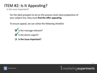 ITEM #2: Is It Appealing?
 Is the issue important?

    For the ideal prospect to act on the process-level value proposition of
    your subject line, they must find the offer appealing.

    To ensure appeal, we can utilize the following checklist:

          Is the message relevant?
          Is the desire urgent?
          Is the issue important?




                                                                              57


  #webclinic
 