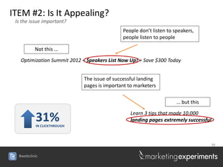 ITEM #2: Is It Appealing?
 Is the issue important?
                                             People don’t listen to speakers,
                                             people listen to people

          Not this …

   Optimization Summit 2012 – Speakers List Now Up! + Save $300 Today


                             The issue of successful landing
                             pages is important to marketers

                                                                     … but this

                                                 Learn 3 tips that made 10,000
          31%
          IN CLICKTHROUGH
                                                 landing pages extremely successful



                                                                                      58


  #webclinic
 