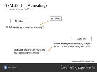 ITEM #2: Is It Appealing?
 Is the issue important?



                                           So what?
          Not this …

Mobile can help manage your money*



                                                                     … but this

                                             Aspirin therapy pros and cons, 7 myths
                                             about calcium & vitamin D, lentil salad*
        Pertinent information related to
        my health and well-being


                                                             *Live Optimization Submissions

  #webclinic
 