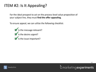 ITEM #2: Is It Appealing?

    For the ideal prospect to act on the process-level value proposition of
    your subject line, they must find the offer appealing.

    To ensure appeal, we can utilize the following checklist:

          Is the message relevant?
          Is the desire urgent?
          Is the issue important?




                                                                              60


  #webclinic
 