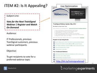 ITEM #2: Is It Appealing?              Live Optimization


 Subject Line:

 Vote for the Next TrainSignal
 Webinar | Register and Watch
 On-Demand

 Audience:

 IT Professionals, previous
 TrainSignal customers, previous
 webinar participants

 Objective:

 To get recipients to vote for a
 preferred webinar topic
                                   http://bit.ly/trainsignalemail
                                                                    61


  #webclinic
 