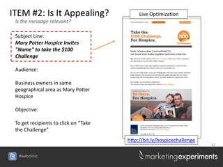 ITEM #2: Is It Appealing?                   Live Optimization
 Is the message relevant?

 Subject Line:
 Mary Potter Hospice Invites
 "Name" to take the $100
 Challenge

 Audience:

 Business owners in same
 geographical area as Mary Potter
 Hospice

 Objective:

 To get recipients to click on “Take
 the Challenge”
                                       http://bit.ly/hospicechallenge
                                                                        62


  #webclinic
 