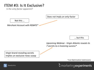 ITEM #3: Is It Exclusive?
 Is the only-factor apparent?


                                  Does not imply an only-factor
          Not this …

 Merchant Account with REBATE*




                                                                … but this

                                  Upcoming Webinar - Virgin Atlantic reveals its
                                  7 secrets to e-Invoicing success*

Virgin brand revealing secrets
implies an exclusive news scoop
                                                        *Live Optimization Submissions

  #webclinic
 