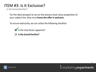 ITEM #3: Is It Exclusive?
 Is the brand familiar?

    For the ideal prospect to act on the process-level value proposition of
    your subject line, they must know the offer is exclusive.

    To ensure exclusivity, we can utilize the following checklist:

          Is the only-factor apparent?
          Is the brand familiar?




                                                                              67


  #webclinic
 