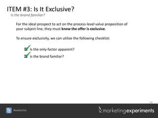 ITEM #3: Is It Exclusive?
 Is the brand familiar?

    For the ideal prospect to act on the process-level value proposition of
    your subject line, they must know the offer is exclusive.

    To ensure exclusivity, we can utilize the following checklist:

          Is the only-factor apparent?
          Is the brand familiar?




                                                                              69


  #webclinic
 