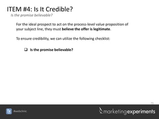 ITEM #4: Is It Credible?
 Is the promise believable?

    For the ideal prospect to act on the process-level value proposition of
    your subject line, they must believe the offer is legitimate.

    To ensure credibility, we can utilize the following checklist:

          Is the promise believable?




                                                                              73


  #webclinic
 