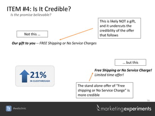 ITEM #4: Is It Credible?
 Is the promise believable?
                                                          This is likely NOT a gift,
                                                          and it undercuts the
                                                          credibility of the offer
          Not this …                                      that follows

 Our gift to you -- FREE Shipping or No Service Charges




                                                                          … but this

                                                     Free Shipping or No Service Charge!
               21%
               IN CLICKTHROUGH
                                                     Limited time offer!

                                           The stand alone offer of “Free
                                           shipping or No Service Charge” is
                                           more credible
                                                                                       74


  #webclinic
 