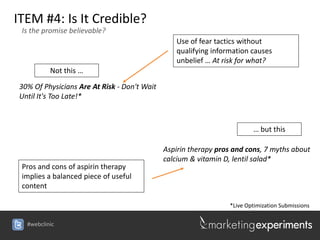 ITEM #4: Is It Credible?
 Is the promise believable?
                                                Use of fear tactics without
                                                qualifying information causes
                                                unbelief … At risk for what?
          Not this …

30% Of Physicians Are At Risk - Don't Wait
Until It's Too Late!*



                                                                        … but this

                                             Aspirin therapy pros and cons, 7 myths about
                                             calcium & vitamin D, lentil salad*
 Pros and cons of aspirin therapy
 implies a balanced piece of useful
 content

                                                                *Live Optimization Submissions

  #webclinic
 