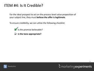 ITEM #4: Is It Credible?

    For the ideal prospect to act on the process-level value proposition of
    your subject line, they must believe the offer is legitimate.

    To ensure credibility, we can utilize the following checklist:

          Is the promise believable?
          Is the tone appropriate?




                                                                              76


  #webclinic
 