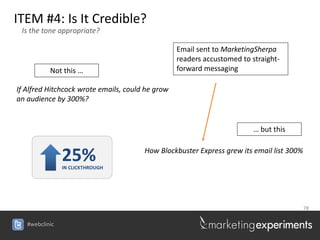 ITEM #4: Is It Credible?
 Is the tone appropriate?

                                                  Email sent to MarketingSherpa
                                                  readers accustomed to straight-
           Not this …                             forward messaging

If Alfred Hitchcock wrote emails, could he grow
an audience by 300%?


                                                                         … but this


                25%
                IN CLICKTHROUGH
                                       How Blockbuster Express grew its email list 300%




                                                                                          78


   #webclinic
 