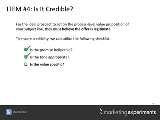 ITEM #4: Is It Credible?

    For the ideal prospect to act on the process-level value proposition of
    your subject line, they must believe the offer is legitimate.

    To ensure credibility, we can utilize the following checklist:

          Is the promise believable?
          Is the tone appropriate?
          Is the value specific?




                                                                              79


  #webclinic
 