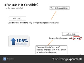 ITEM #4: Is It Credible?
 Is the value specific?                              Very little specificity




          Not this …

   Quarterbacks aren't the only changes being tested in Denver




                                                                           … but this

                                                   Do your landing pages pass this test?
               106%
               IN CLICKTHROUGH

                                    The specificity in “this test”
                                    credibly implies a test in the email
                                    to judge a landing page
                                                                                        80


  #webclinic
 